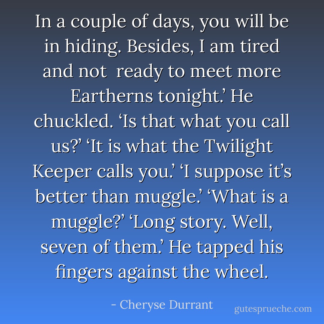 In a couple of days, you will be in hiding. Besides, I am tired and not <br />ready to meet more Eartherns tonight.’<br />He chuckled. ‘Is that what you call us?’<br />‘It is what the Twilight Keeper calls you.’<br />‘I suppose it’s better than muggle.’<br />‘What is a muggle?’<br />‘Long story. Well, seven of them.’ He tapped his fingers against the wheel. - Cheryse Durrant