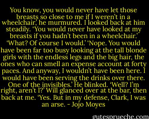 You know, you would never have let those breasts so close to me if I weren’t in a wheelchair,’ he murmured.<br />I looked back at him steadily. ‘You would never have looked at my breasts if you hadn’t been in a wheelchair.’<br />‘What? Of course I would.’<br />‘Nope. You would have been far too busy looking at the tall blonde girls with the endless legs and the big hair, the ones who can smell an expense account at forty paces. And anyway, I wouldn’t have been here. I would have been serving the drinks over there. One of the invisibles.’<br />He blinked.<br />‘Well? I’m right, aren’t I?’<br />Will glanced over at the bar, then back at me. ‘Yes. But in my defense, Clark, I was an arse. - Jojo Moyes
