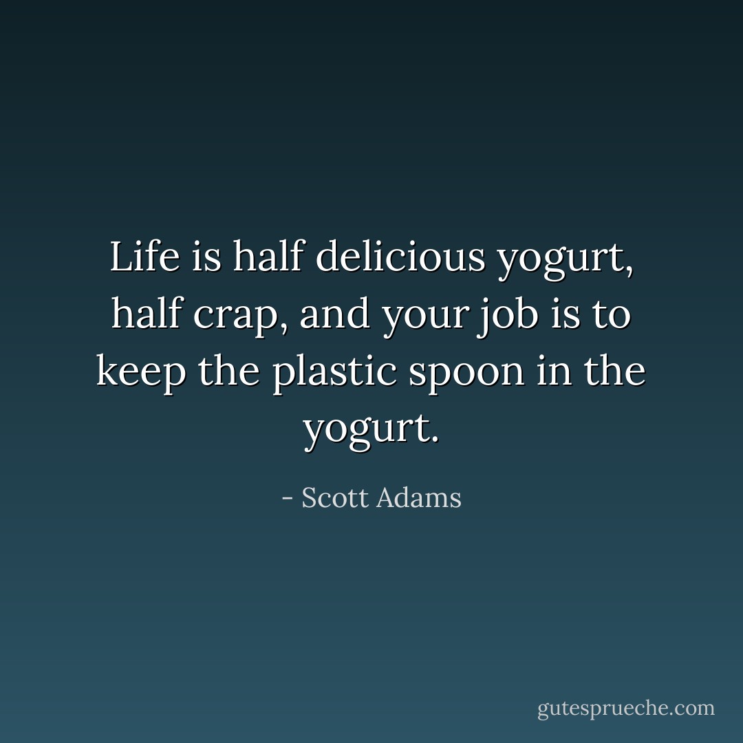 Life is half delicious yogurt, half crap, and your job is to keep the plastic spoon in the yogurt. - Scott Adams