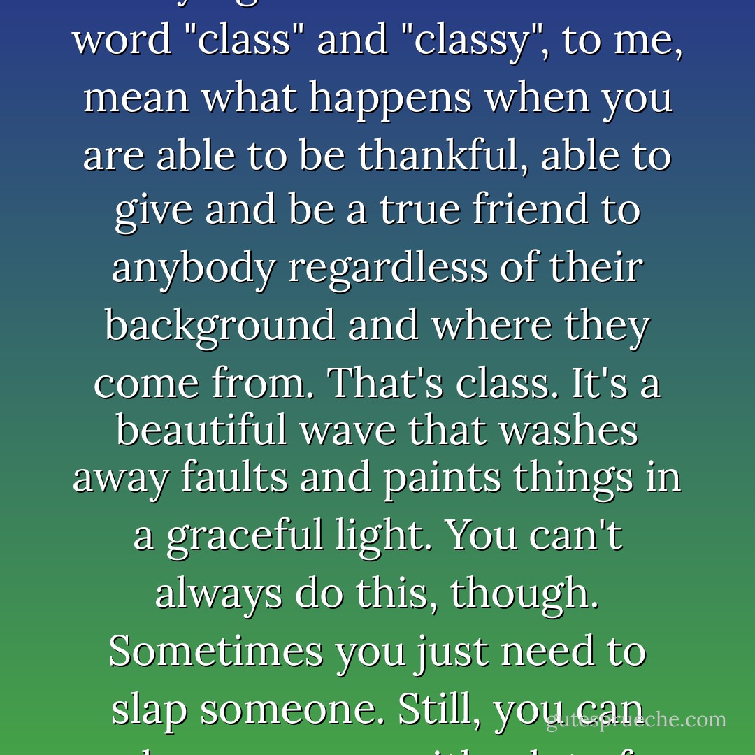 People think that the word "class" involves the color black, wearing Chanel No. 5 and carrying a Louis Vuitton. The word "class" and "classy", to me, mean what happens when you are able to be thankful, able to give and be a true friend to anybody regardless of their background and where they come from. That's class. It's a beautiful wave that washes away faults and paints things in a graceful light. You can't always do this, though. Sometimes you just need to slap someone. Still, you can slap someone with a lot of poise and that makes all the difference. - C. JoyBell C.
