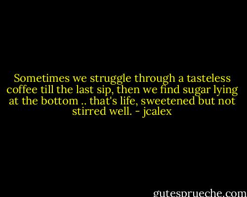 Sometimes we struggle through a tasteless coffee till the last sip, then we find sugar lying at the bottom .. that's life, sweetened but not stirred well. - jcalex