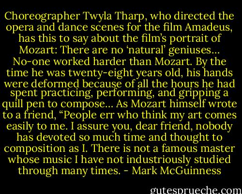 Choreographer Twyla Tharp, who directed the opera and dance scenes for the<br />film Amadeus, has this to say about the film’s portrait of Mozart:<br />There are no ‘natural’ geniuses… No-one worked harder than<br />Mozart. By the time he was twenty-eight years old, his hands were deformed because of<br />all the hours he had spent practicing, performing, and gripping a quill pen to compose…<br />As Mozart himself wrote to a friend, “People err who think my art comes easily to me. I<br />assure you, dear friend, nobody has devoted so much time and thought to composition as<br />I. There is not a famous master whose music I have not industriously studied through<br />many times. - Mark McGuinness