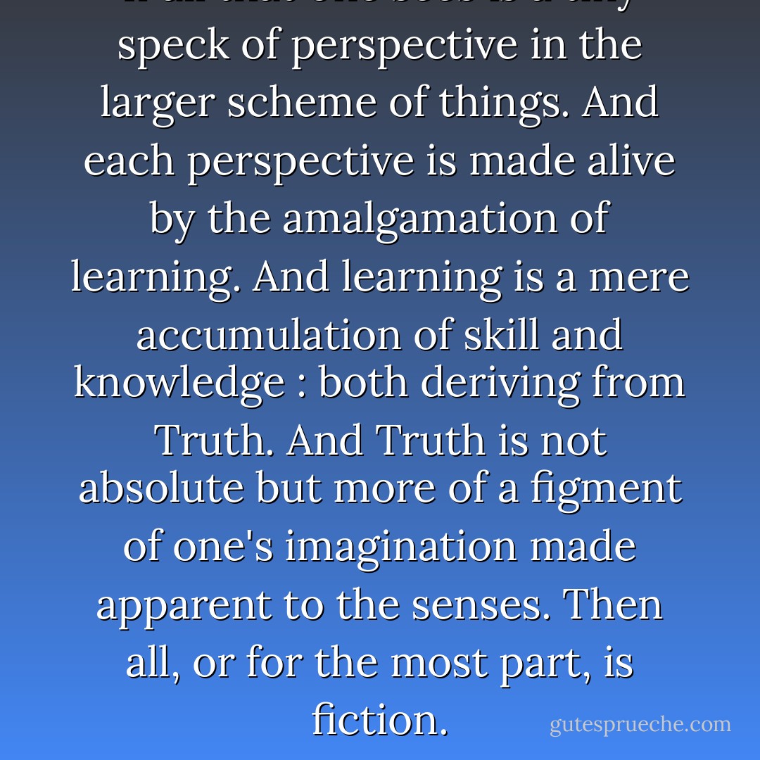 If all that one sees is a tiny speck of perspective in the larger scheme of things. And each perspective is made alive by the amalgamation of learning. And learning is a mere accumulation of skill and knowledge : both deriving from Truth. And Truth is not absolute but more of a figment of one's imagination made apparent to the senses. Then all, or for the most part, is fiction. - Nikhil Sharda