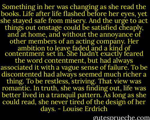 Something in her was changing as she read the books. Life after life flashed before her eyes, yet she stayed safe from misery. And the urge to act things out onstage could be satisfied cheaply, and at home, and without the annoyance of other members of an acting company. Her ambition to leave faded and a kind of contentment set in. She hadn't exactly feared the word contentment, but had always associated it with a vague sense of failure. To be discontented had always seemed much richer a thing. To be restless, striving. That view was romantic. In truth, she was finding out, life was better lived in a tranquil pattern. As long as she could read, she never tired of the design of her days. - Louise Erdrich