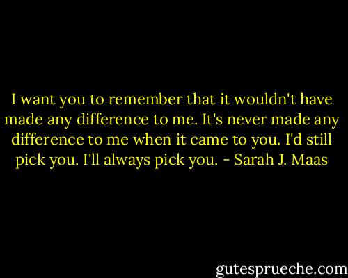 I want you to remember that it wouldn't have made any difference to me. It's never made any difference to me when it came to you. I'd still pick you. I'll always pick you. - Sarah J. Maas