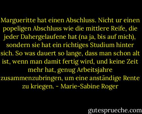 Margueritte hat einen Abschluss. Nicht ur einen popeligen Abschluss wie die mittlere Reife, die jeder Dahergelaufene hat (na ja, bis auf mich), sondern sie hat ein richtiges Studium hinter sich. So was dauert so lange, dass man schon alt ist, wenn man damit fertig wird, und keine Zeit mehr hat, genug Arbeitsjahre zusammenzubringen, um eine anständige Rente zu kriegen. - Marie-Sabine Roger