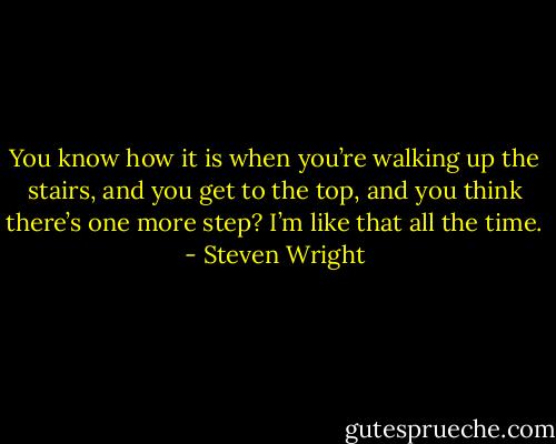 You know how it is when you’re walking up the stairs, and you get to the top, and you think there’s one more step? I’m like that all the time. - Steven Wright