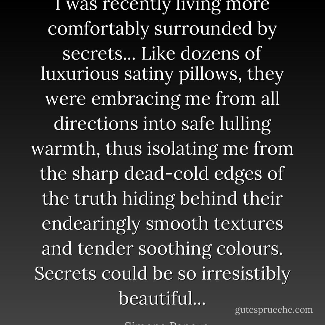 I was recently living more comfortably surrounded by secrets... Like dozens of luxurious satiny pillows, they were embracing me from all directions into safe lulling warmth, thus isolating me from the sharp dead-cold edges of the truth hiding behind their endearingly smooth textures and tender soothing colours.<br />Secrets could be so irresistibly beautiful... - Simona Panova