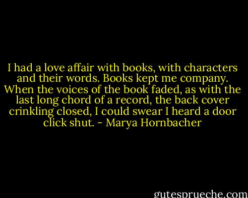 I had a love affair with books, with characters and their words. Books kept me company. When the voices of the book faded, as with the last long chord of a record, the back cover crinkling closed, I could swear I heard a door click shut. - Marya Hornbacher