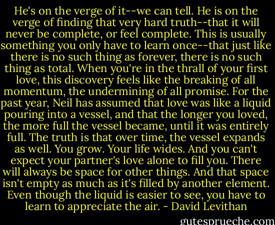 He's on the verge of it--we can tell. He is on the verge of finding that very hard truth--that it will never be complete, or feel complete. This is usually something you only have to learn once--that just like there is no such thing as forever, there is no such thing as total. When you're in the thrall of your first love, this discovery feels like the breaking of all momentum, the undermining of all promise. For the past year, Neil has assumed that love was like a liquid pouring into a vessel, and that the longer you loved, the more full the vessel became, until it was entirely full. The truth is that over time, the vessel expands as well. You grow. Your life wides. And you can't expect your partner's love alone to fill you. There will always be space for other things. And that space isn't empty as much as it's filled by another element. Even though the liquid is easier to see, you have to learn to appreciate the air. - David Levithan