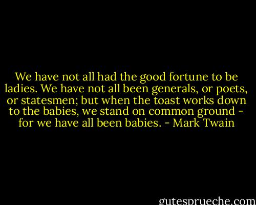 We have not all had the good fortune to be ladies. We have not all been generals, or poets, or statesmen; but when the toast works down to the babies, we stand on common ground - for we have all been babies. - Mark Twain