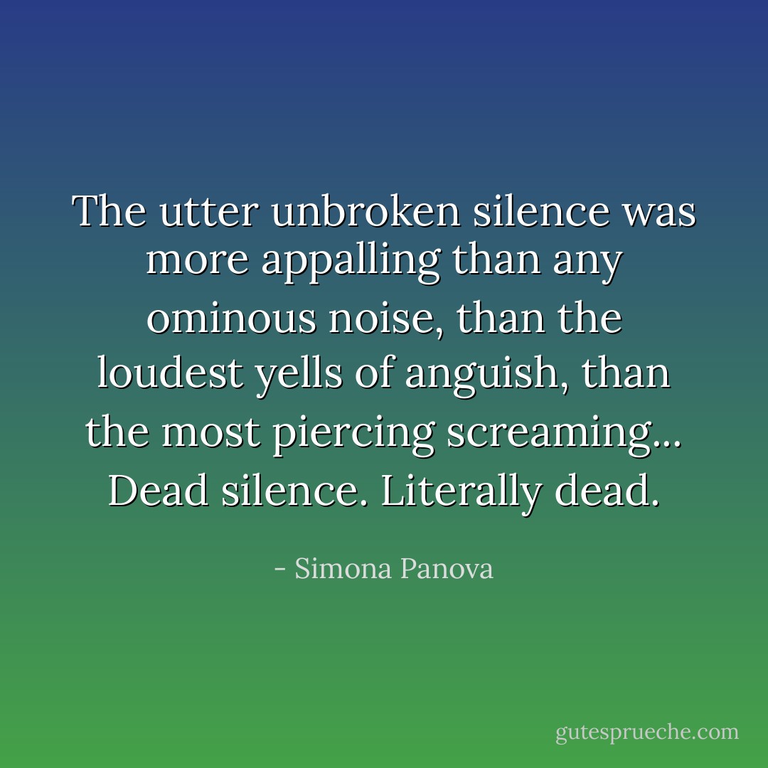 The utter unbroken silence was more appalling than any ominous noise, than the loudest yells of anguish, than the most piercing screaming...<br />Dead silence.<br />Literally dead. - Simona Panova