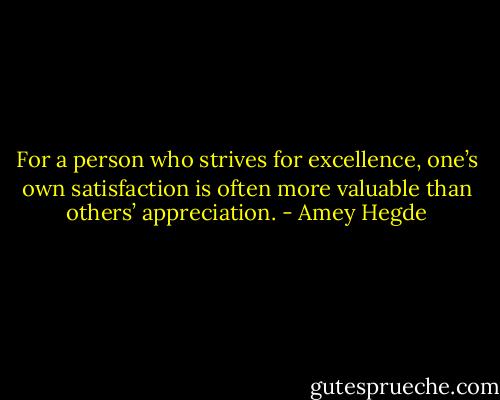 For a person who strives for excellence, one’s own satisfaction is often more valuable than others’ appreciation. - Amey Hegde
