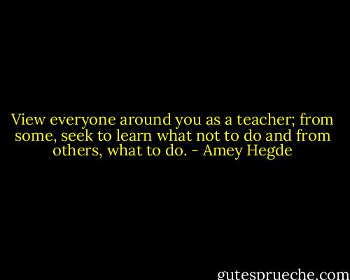 View everyone around you as a teacher; from some, seek to learn what not to do and from others, what to do. - Amey Hegde