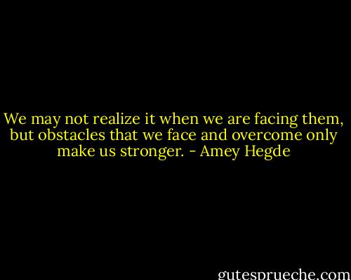 We may not realize it when we are facing them, but obstacles that we face and overcome only make us stronger. - Amey Hegde