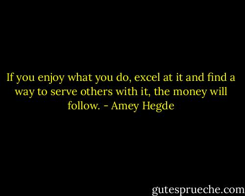 If you enjoy what you do, excel at it and find a way to serve others with it, the money will follow. - Amey Hegde