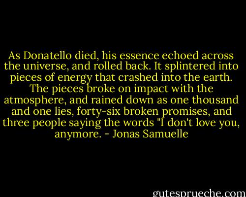 As Donatello died, his essence echoed across the universe, and rolled back. It splintered into pieces of energy that crashed into the earth. The pieces broke on impact with the atmosphere, and rained down as one thousand and one lies, forty-six broken promises, and three people saying the words "I don't love you, anymore. - Jonas Samuelle