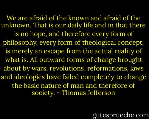 We are afraid of the known and afraid of the unknown. That is our daily life and in that there is no hope, and therefore every form of philosophy, every form of theological concept, is merely an escape from the actual reality of what is. All outward forms of change brought about by wars, revolutions, reformations, laws and ideologies have failed completely to change the basic nature of man and therefore of society. - Thomas Jefferson