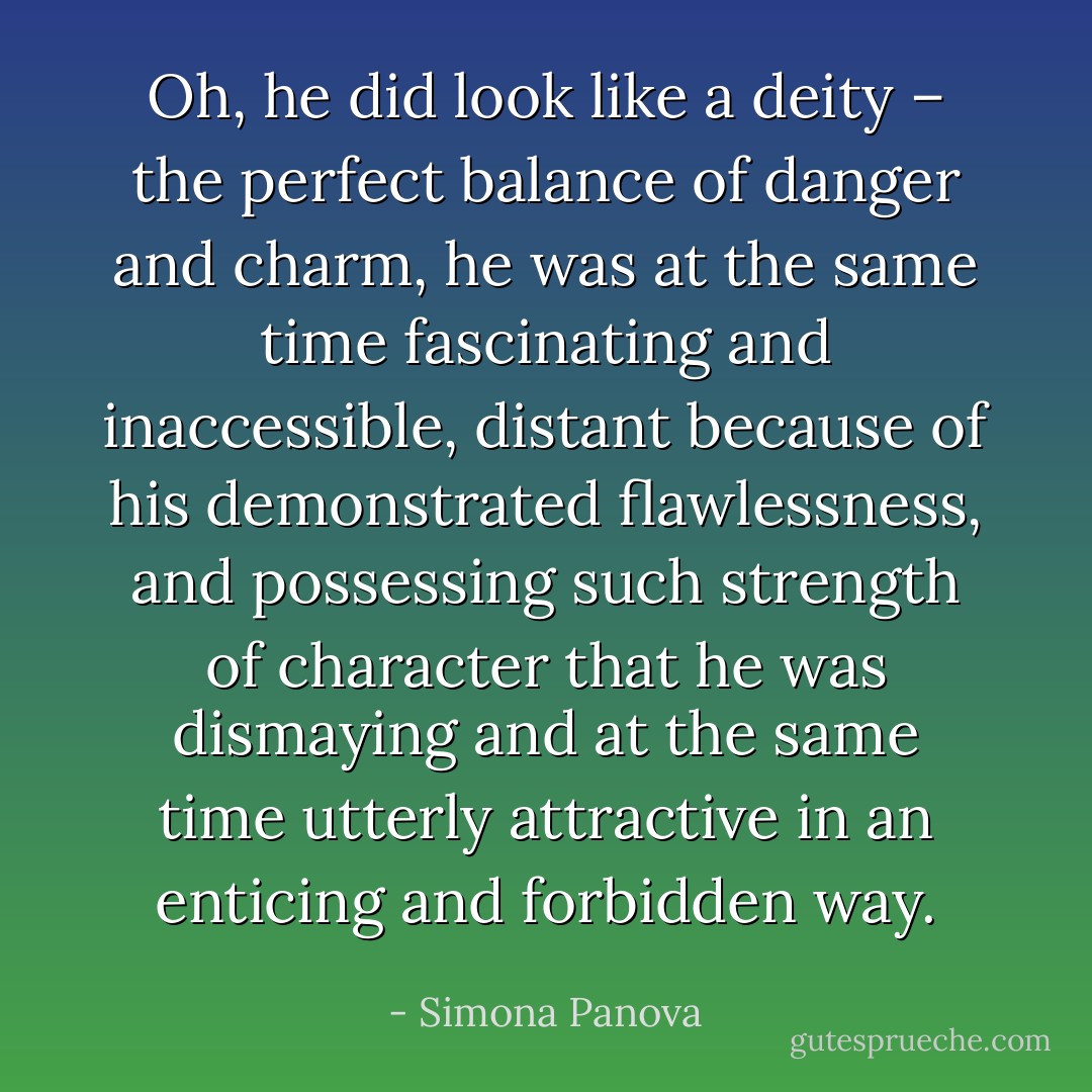 Oh, he did look like a deity – the perfect balance of danger and charm, he was at the same time fascinating and inaccessible, distant because of his demonstrated flawlessness, and possessing such strength of character that he was dismaying and at the same time utterly attractive in an enticing and forbidden way. - Simona Panova
