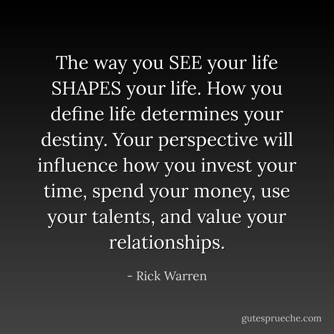 The way you SEE your life SHAPES your life.<br />How you define life determines your destiny. Your perspective will influence how you invest your time, spend your money, use your talents, and value your relationships. - Rick Warren
