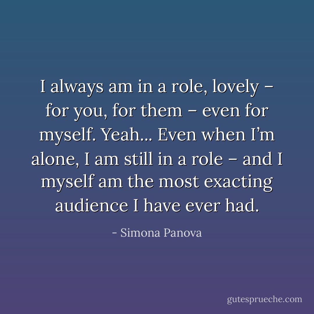 I always am in a role, lovely – for you, for them – even for myself. Yeah... Even when I’m alone, I am still in a role – and I myself am the most exacting audience I have ever had. - Simona Panova