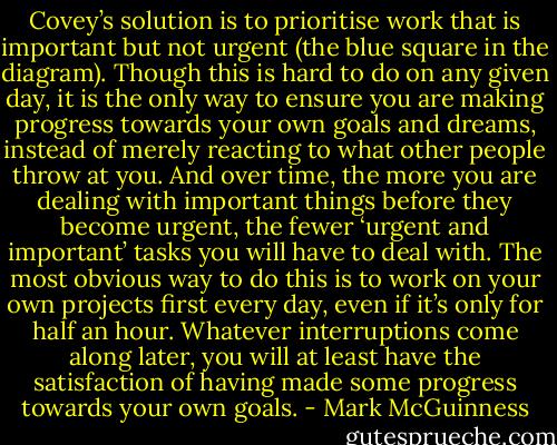 Covey’s solution is to prioritise work that is important but not urgent (the blue square in the<br />diagram). Though this is hard to do on any given day, it is the only way to ensure you are making<br />progress towards your own goals and dreams, instead of merely reacting to what other people<br />throw at you. And over time, the more you are dealing with important things before they become<br />urgent, the fewer ‘urgent and important’ tasks you will have to deal with.<br />The most obvious way to do this is to work on your own projects first every day, even if it’s only<br />for half an hour. Whatever interruptions come along later, you will at least have the satisfaction of<br />having made some progress towards your own goals. - Mark McGuinness