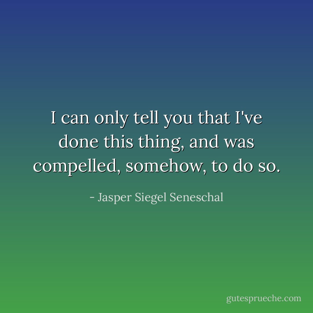 I can only tell you that I've done this thing, and was compelled, somehow, to do so. - Jasper Siegel Seneschal