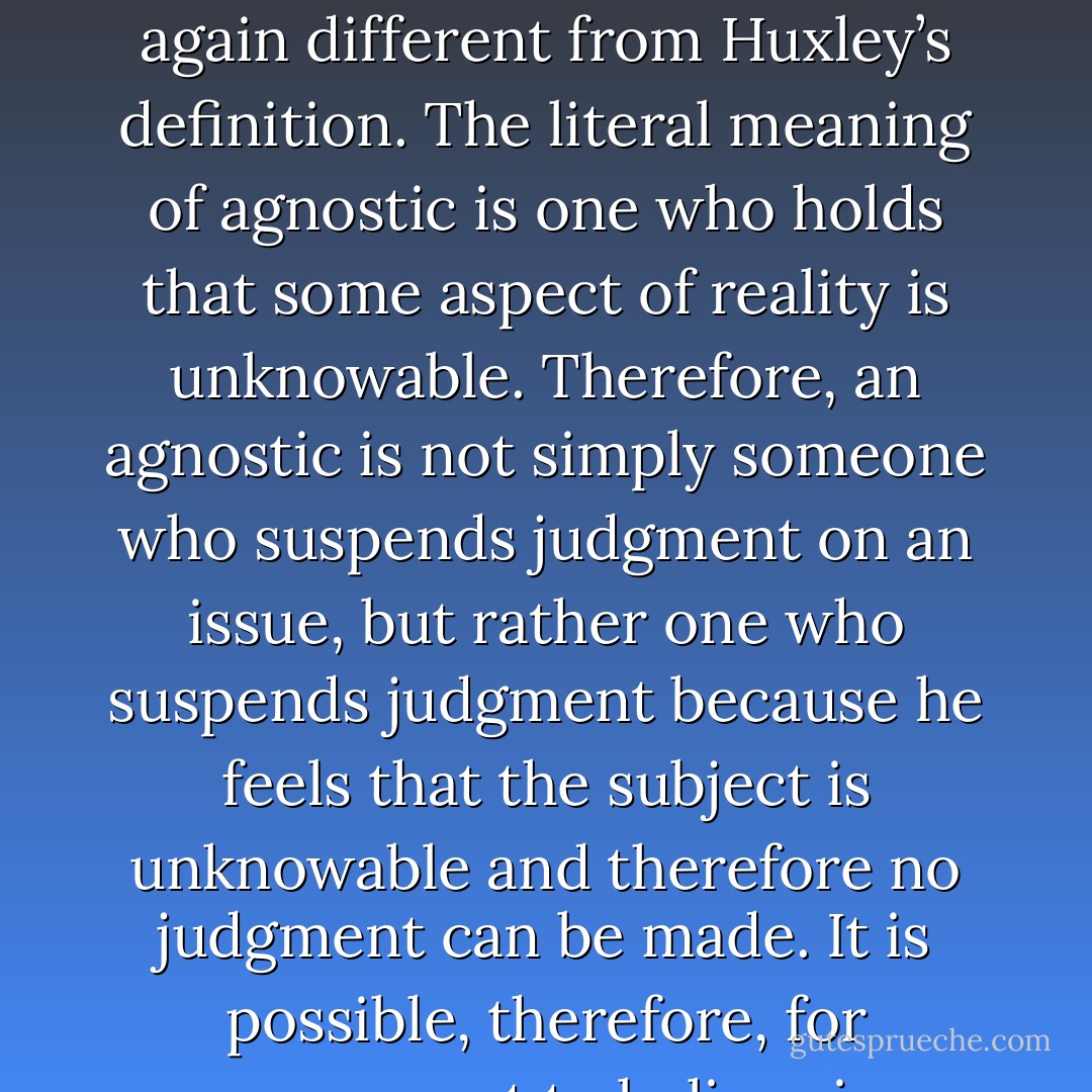Obviously, if theism is a belief in a God and atheism is a lack of a belief in a God, no third position or middle ground is possible. A person can either believe or not believe in a God. Therefore, our previous definition of atheism has made an impossibility out of the common usage of agnosticism to mean 'neither affirming nor denying a belief in God.' Actually, this is no great loss, because the dictionary definition of agnostic is still again different from <a href="https://www.goodreads.com/author/show/17171.Huxley" title="Huxley" rel="nofollow noopener">Huxley</a>’s definition. The literal meaning of agnostic is one who holds that some aspect of reality is unknowable. Therefore, an agnostic is not simply someone who suspends judgment on an issue, but rather one who suspends judgment because he feels that the subject is unknowable and therefore no judgment can be made. It is possible, therefore, for someone not to believe in a God (as <a href="https://www.goodreads.com/author/show/17171.Huxley" title="Huxley" rel="nofollow noopener">Huxley</a> did not) and yet still suspend judgment (ie, be an agnostic) about whether it is possible to obtain knowledge of a God. Such a person would be an atheistic agnostic. It is also possible to believe in the existence of a force behind the universe, but to hold (as did <a href="https://www.goodreads.com/author/show/52666.Herbert_Spencer" title="Herbert Spencer" rel="nofollow noopener">Herbert Spencer</a>) that any knowledge of that force was unobtainable. Such a person would be a theistic agnostic. - Gordon Stein