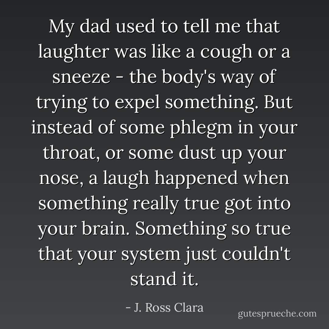 My dad used to tell me that laughter was like a cough or a sneeze - the body's way of trying to expel something. But instead of some phlegm in your throat, or some dust up your nose, a laugh happened when something really true got into your brain. Something so true that your system just couldn't stand it. - J. Ross Clara