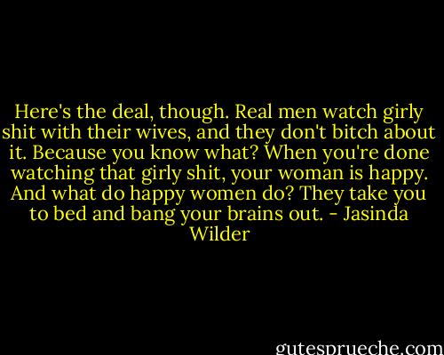 Here's the deal, though. Real men watch girly shit with their wives, and they don't bitch about it. Because you know what? When you're done watching that girly shit, your woman is happy. And what do happy women do? They take you to bed and bang your brains out. - Jasinda Wilder
