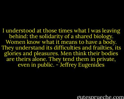 I understood at those times what I was leaving behind: the solidarity of a shared biology. Women know what it means to have a body. They understand its difficulties and frailties, its glories and pleasures. Men think their bodies are theirs alone. They tend them in private, even in public. - Jeffrey Eugenides