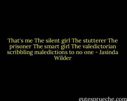 That's me<br />The silent girl<br />The stutterer<br />The prisoner<br />The smart girl<br />The valedictorian scribbling maledictions to no one - Jasinda Wilder