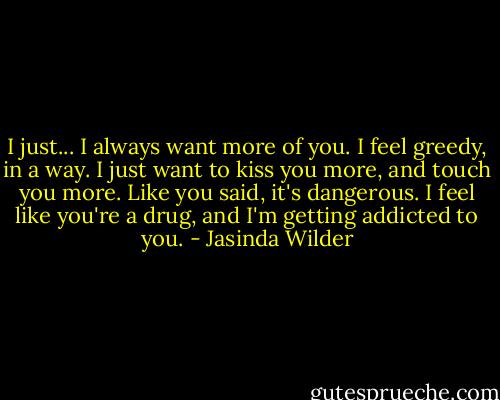 I just... I always want more of you. I feel greedy, in a way. I just want to kiss you more, and touch you more. Like you said, it's dangerous. I feel like you're a drug, and I'm getting addicted to you. - Jasinda Wilder