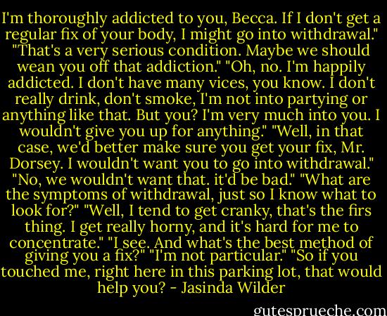 I'm thoroughly addicted to you, Becca. If I don't get a regular fix of your body, I might go into withdrawal."<br />"That's a very serious condition. Maybe we should wean you off that addiction."<br />"Oh, no. I'm happily addicted. I don't have many vices, you know. I don't really drink, don't smoke, I'm not into partying or anything like that. But you? I'm very much into you. I wouldn't give you up for anything."<br />"Well, in that case, we'd better make sure you get your fix, Mr. Dorsey. I wouldn't want you to go into withdrawal."<br />"No, we wouldn't want that. it'd be bad."<br />"What are the symptoms of withdrawal, just so I know what to look for?"<br />"Well, I tend to get cranky, that's the firs thing. I get really horny, and it's hard for me to concentrate."<br />"I see. And what's the best method of giving you a fix?"<br />"I'm not particular."<br />"So if you touched me, right here in this parking lot, that would help you? - Jasinda Wilder