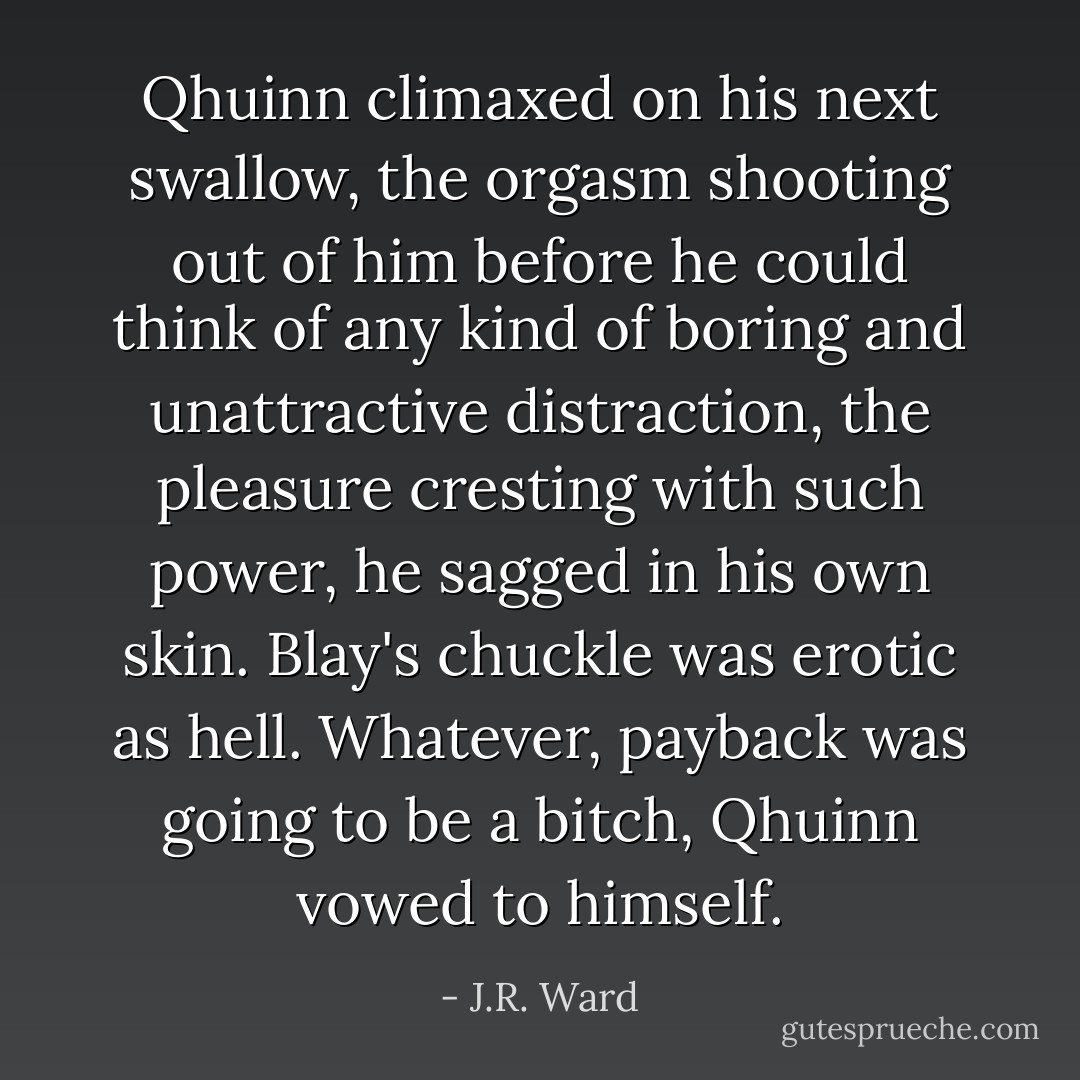 Qhuinn climaxed on his next swallow, the orgasm shooting out of him before he could think of any kind of boring and unattractive distraction, the pleasure cresting with such power, he sagged in his own skin. Blay's chuckle was erotic as hell. Whatever, payback was going to be a bitch, Qhuinn vowed to himself. - J.R. Ward
