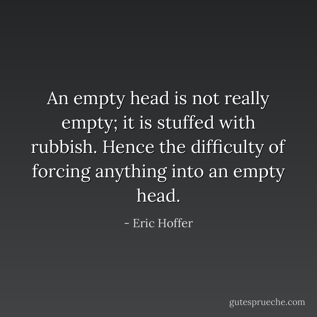 An empty head is not really empty; it is stuffed with rubbish. Hence the difficulty of forcing anything into an empty head. - Eric Hoffer