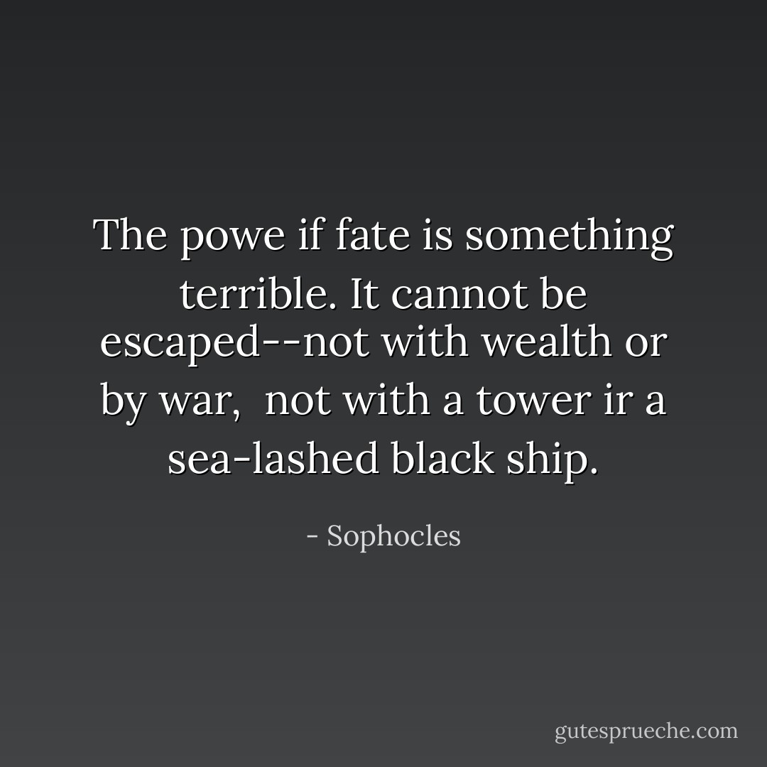 The powe if fate is something terrible. It cannot be escaped--not with wealth or by war, <br />not with a tower ir a sea-lashed black ship. - Sophocles