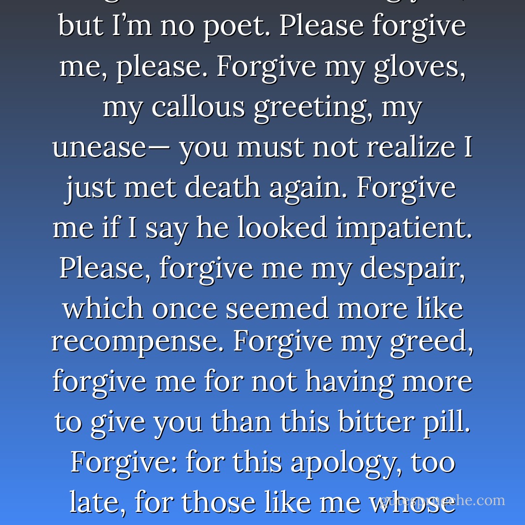 Morbidity and Mortality Rounds<br /><br />Forgive me, body before me, for this.<br />Forgive me for my bumbling hands, unschooled<br />in how to touch: I meant to understand<br />what fever was, not love. Forgive me for<br />my stare, but when I look at you, I see<br />myself laid bare. Forgive me, body, for<br />what seems like calculation when I take<br />a breath before I cut you with my knife,<br />because the cancer has to be removed.<br />Forgive me for not telling you, but I’m<br />no poet. Please forgive me, please. Forgive<br />my gloves, my callous greeting, my unease—<br />you must not realize I just met death<br />again. Forgive me if I say he looked<br />impatient. Please, forgive me my despair,<br />which once seemed more like recompense. Forgive<br />my greed, forgive me for not having more<br />to give you than this bitter pill. Forgive:<br />for this apology, too late, for those<br />like me whose crimes might seem innocuous<br />and yet whose cruelty was obvious.<br />Forgive us for these sins. Forgive me, please,<br />for my confusing heart that sounds so much<br />like yours. Forgive me for the night, when I<br />sleep too, beside you under the same moon.<br />Forgive me for my dreams, for my rough knees,<br />for giving up too soon. Forgive me, please,<br />for losing you, unable to forgive. - Rafael Campo