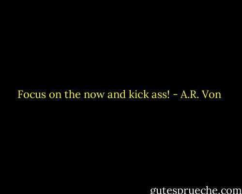 Focus on the now and kick ass! - A.R. Von