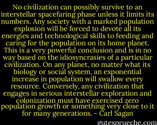 No civilization can possibly survive to an interstellar spacefaring phase unless it limits its numbers.<br />Any society with a marked population explosion will be forced to devote all its energies and technological skills to feeding and caring for the population on its home planet. This is a very powerful conclusion and is in no way based on the idiosyncrasies of a particular civilization. On any planet, no matter what its biology or social system, an exponential increase in population will swallow every resource. Conversely, any civilization that engages in serious interstellar exploration and colonization must have exercised zero population growth or something very close to it for many generations. - Carl Sagan