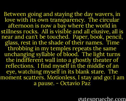 Between going and staying the day wavers,<br />in love with its own transparency.<br /><br />The circular afternoon is now a bay<br />where the world in stillness rocks.<br /><br />All is visible and all elusive,<br />all is near and can't be touched.<br /><br />Paper, book, pencil, glass,<br />rest in the shade of their names.<br /><br />Time throbbing in my temples repeats<br />the same unchanging syllable of blood.<br /><br />The light turns the indifferent wall<br />into a ghostly theater of reflections.<br /><br />I find myself in the middle of an eye,<br />watching myself in its blank stare.<br /><br />The moment scatters. Motionless,<br />I stay and go: I am a pause. - Octavio Paz