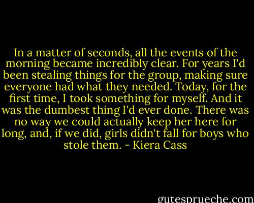 In a matter of seconds, all the events of the morning became incredibly clear. For years I'd been stealing things for the group, making sure everyone had what they needed. Today, for the first time, I took something for myself. And it was the dumbest thing I'd ever done. There was no way we could actually keep her here for long, and, if we did, girls didn't fall for boys who stole them. - Kiera Cass