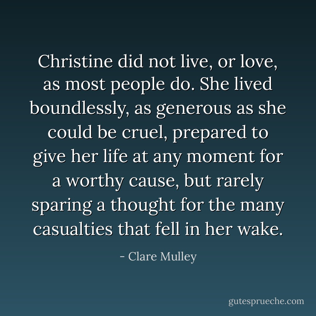 Christine did not live, or love, as most people do. She lived boundlessly, as generous as she could be cruel, prepared to give her life at any moment for a worthy cause, but rarely sparing a thought for the many casualties that fell in her wake. - Clare Mulley