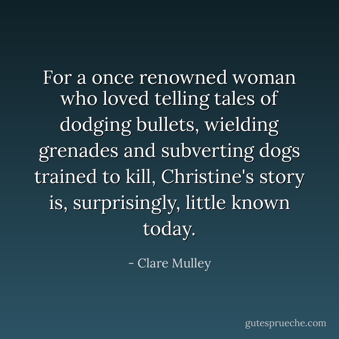 For a once renowned woman who loved telling tales of dodging bullets, wielding grenades and subverting dogs trained to kill, Christine's story is, surprisingly, little known today. - Clare Mulley