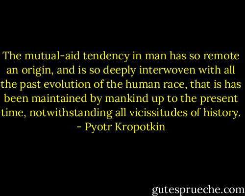The mutual-aid tendency in man has so remote an origin, and is so deeply interwoven with all the past evolution of the human race, that is has been maintained by mankind up to the present time, notwithstanding all vicissitudes of history. - Pyotr Kropotkin