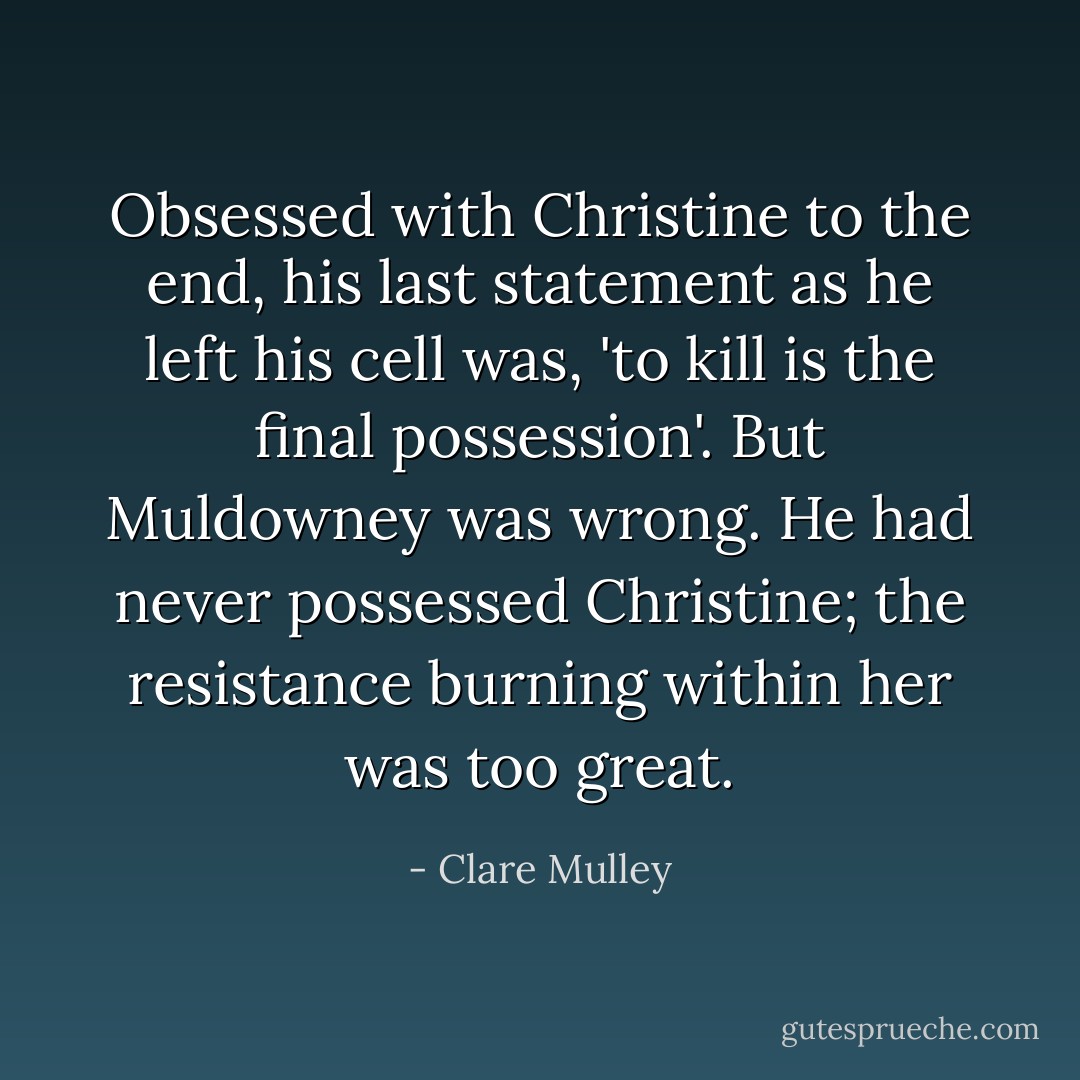 Obsessed with Christine to the end, his last statement as he left his cell was, 'to kill is the final possession'. But Muldowney was wrong. He had never possessed Christine; the resistance burning within her was too great. - Clare Mulley