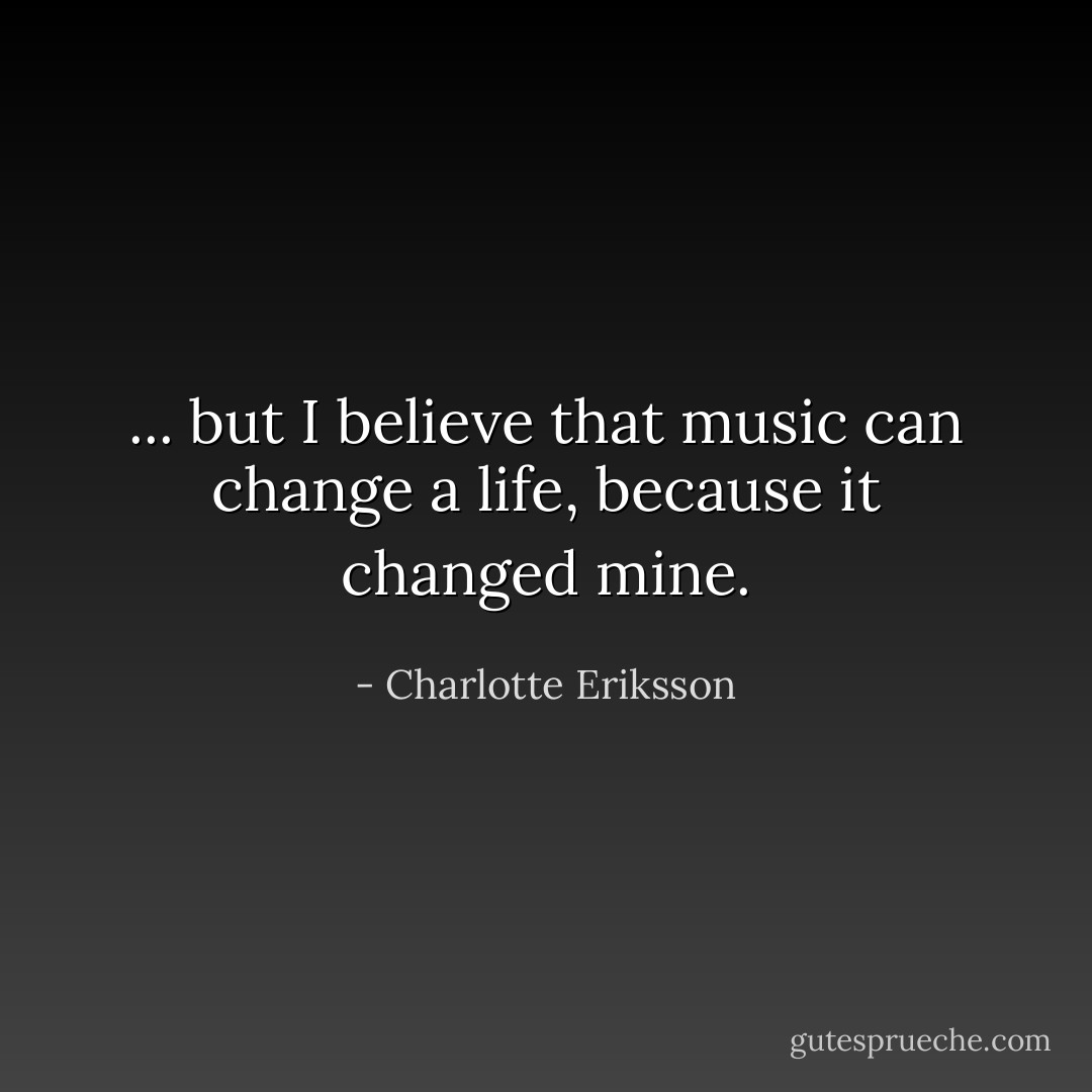 ... but I believe that music can change a life, because it changed mine. - Charlotte Eriksson