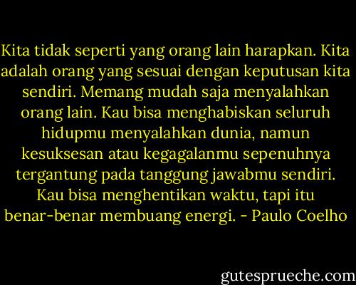Kita tidak seperti yang orang lain harapkan. Kita adalah orang yang sesuai dengan keputusan kita sendiri. Memang mudah saja menyalahkan orang lain. Kau bisa menghabiskan seluruh hidupmu menyalahkan dunia, namun kesuksesan atau kegagalanmu sepenuhnya tergantung pada tanggung jawabmu sendiri. Kau bisa menghentikan waktu, tapi itu benar-benar membuang energi. - Paulo Coelho