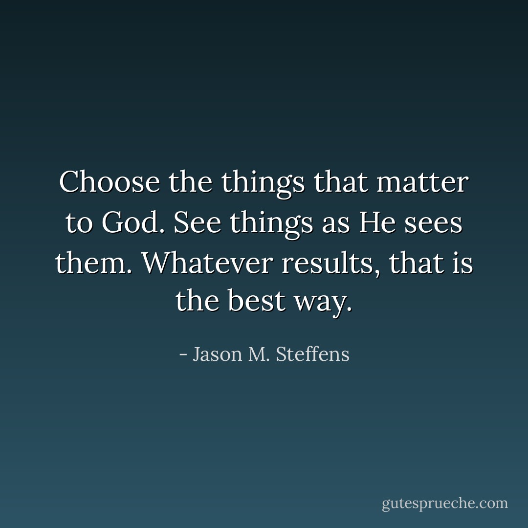 Choose the things that matter to God. See things as He sees them. Whatever results, that is the best way. - Jason M. Steffens