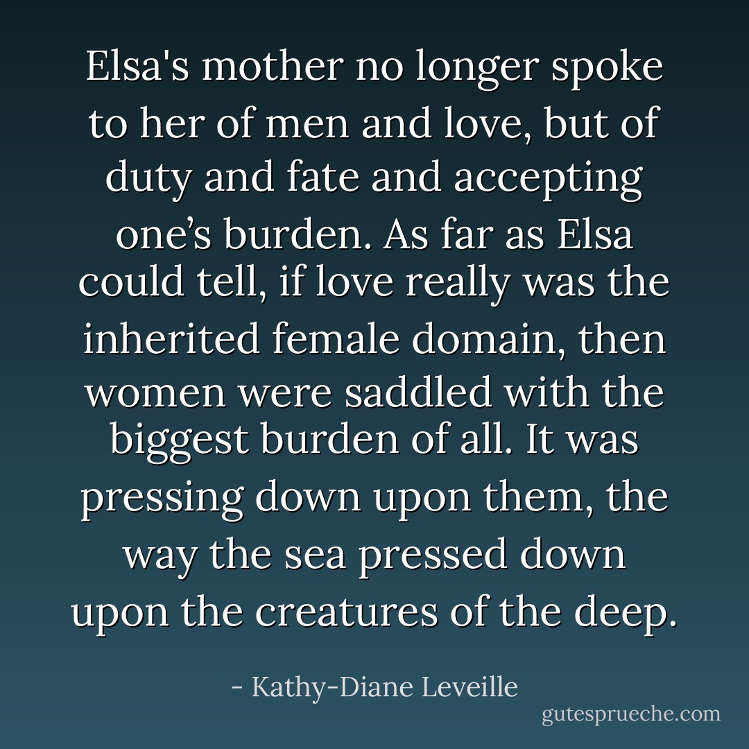 Elsa's mother no longer spoke to her of men and love, but of duty and fate and accepting one’s burden. As far as Elsa could tell, if love really was the inherited female domain, then women were saddled with the biggest burden of all. It was pressing down upon them, the way the sea pressed down upon the creatures of the deep. - Kathy-Diane Leveille